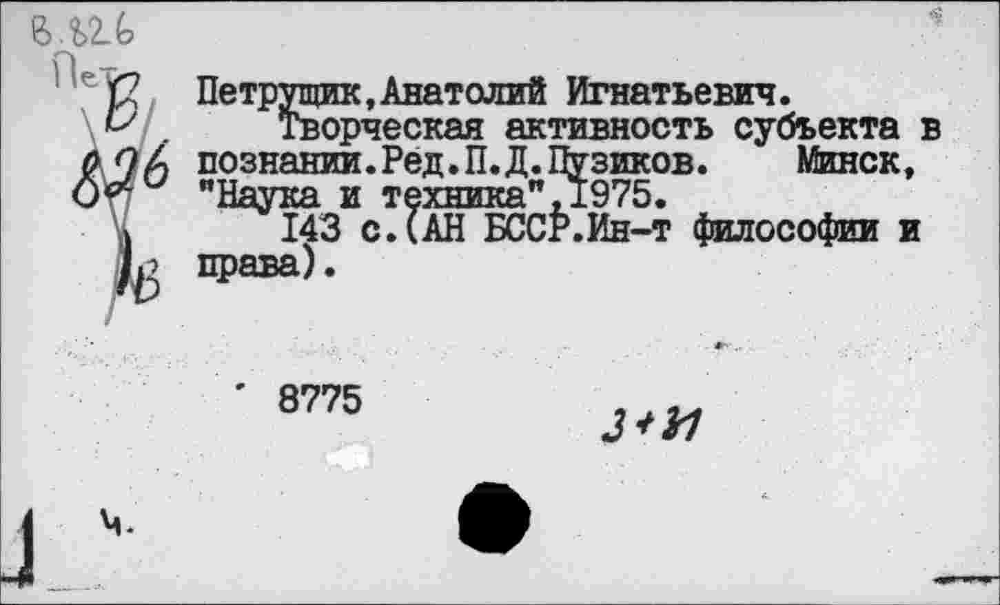 ﻿

Петрущик, Анатолий Игнатьевич.
Творческая активность субъекта в познании.Ред.П.Д.Пузиков. Минск, "Наука и техника", 1975.
143 с. (АН БССФ.Ин-т философии и права).
' 8775